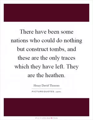 There have been some nations who could do nothing but construct tombs, and these are the only traces which they have left. They are the heathen Picture Quote #1