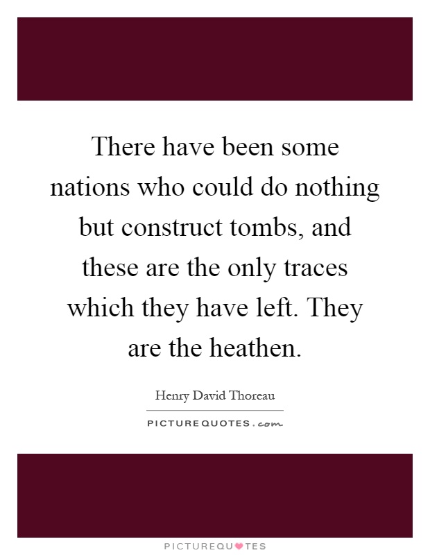 There have been some nations who could do nothing but construct tombs, and these are the only traces which they have left. They are the heathen Picture Quote #1