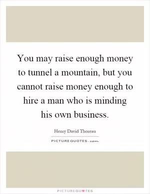 You may raise enough money to tunnel a mountain, but you cannot raise money enough to hire a man who is minding his own business Picture Quote #1