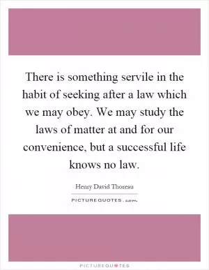There is something servile in the habit of seeking after a law which we may obey. We may study the laws of matter at and for our convenience, but a successful life knows no law Picture Quote #1