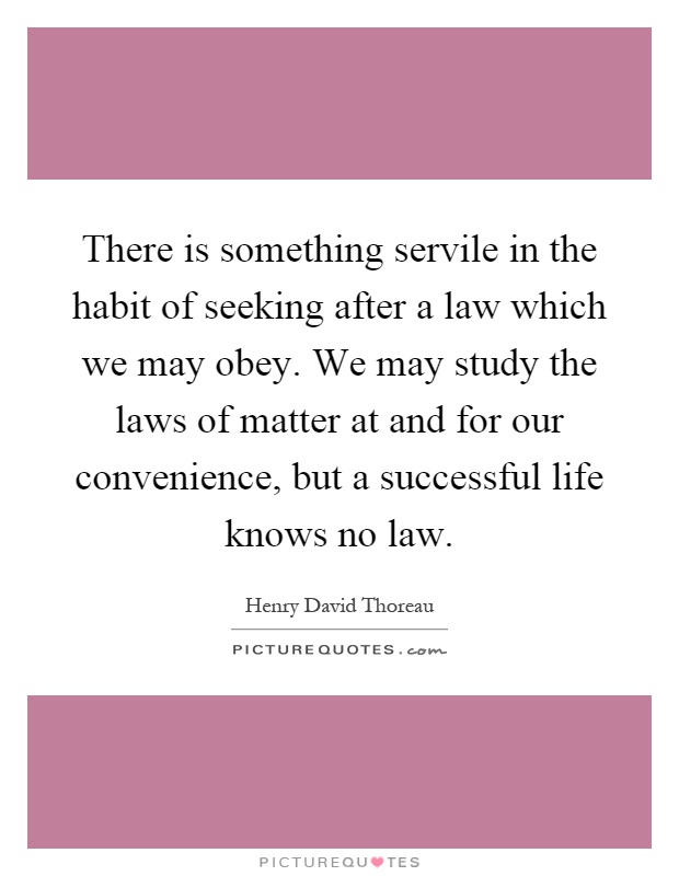 There is something servile in the habit of seeking after a law which we may obey. We may study the laws of matter at and for our convenience, but a successful life knows no law Picture Quote #1