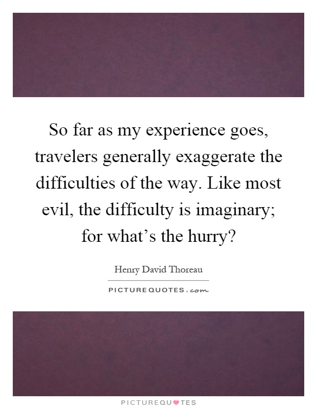 So far as my experience goes, travelers generally exaggerate the difficulties of the way. Like most evil, the difficulty is imaginary; for what's the hurry? Picture Quote #1