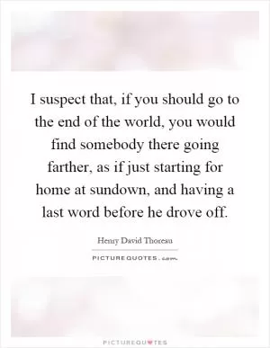 I suspect that, if you should go to the end of the world, you would find somebody there going farther, as if just starting for home at sundown, and having a last word before he drove off Picture Quote #1