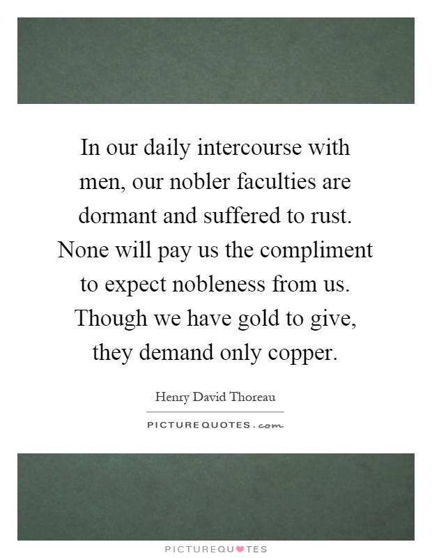In our daily intercourse with men, our nobler faculties are dormant and suffered to rust. None will pay us the compliment to expect nobleness from us. Though we have gold to give, they demand only copper Picture Quote #1