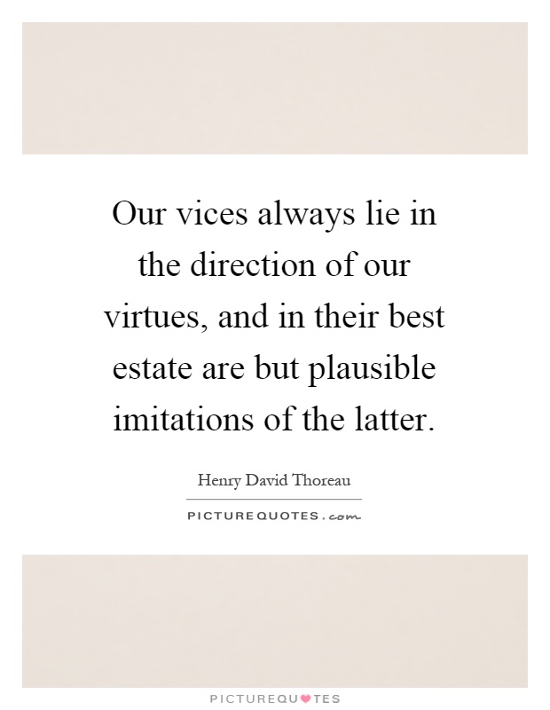 Our vices always lie in the direction of our virtues, and in their best estate are but plausible imitations of the latter Picture Quote #1