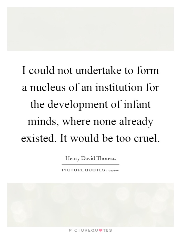 I could not undertake to form a nucleus of an institution for the development of infant minds, where none already existed. It would be too cruel Picture Quote #1