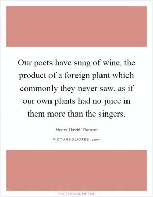 Our poets have sung of wine, the product of a foreign plant which commonly they never saw, as if our own plants had no juice in them more than the singers Picture Quote #1
