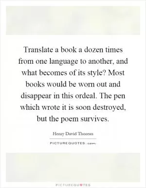 Translate a book a dozen times from one language to another, and what becomes of its style? Most books would be worn out and disappear in this ordeal. The pen which wrote it is soon destroyed, but the poem survives Picture Quote #1