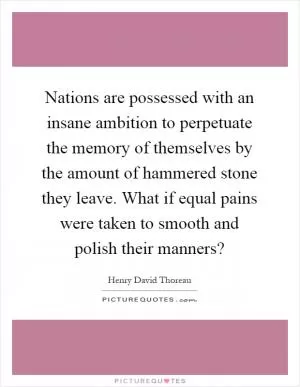 Nations are possessed with an insane ambition to perpetuate the memory of themselves by the amount of hammered stone they leave. What if equal pains were taken to smooth and polish their manners? Picture Quote #1
