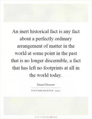An inert historical fact is any fact about a perfectly ordinary arrangement of matter in the world at some point in the past that is no longer discernible, a fact that has left no footprints at all in the world today Picture Quote #1