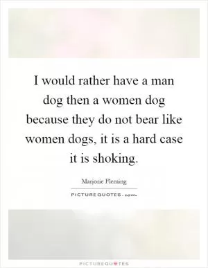 I would rather have a man dog then a women dog because they do not bear like women dogs, it is a hard case it is shoking Picture Quote #1