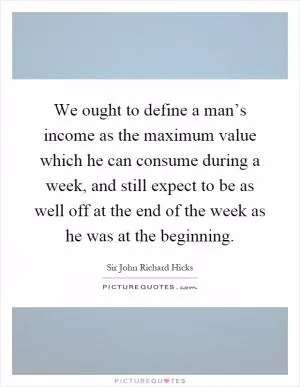 We ought to define a man’s income as the maximum value which he can consume during a week, and still expect to be as well off at the end of the week as he was at the beginning Picture Quote #1
