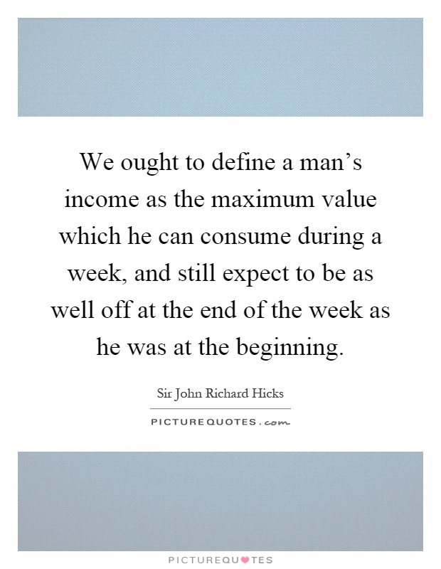 We ought to define a man's income as the maximum value which he can consume during a week, and still expect to be as well off at the end of the week as he was at the beginning Picture Quote #1
