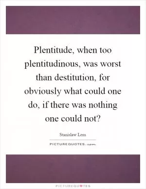 Plentitude, when too plentitudinous, was worst than destitution, for obviously what could one do, if there was nothing one could not? Picture Quote #1