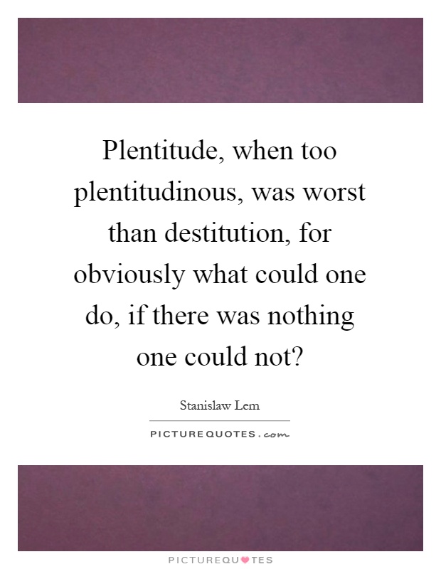Plentitude, when too plentitudinous, was worst than destitution, for obviously what could one do, if there was nothing one could not? Picture Quote #1