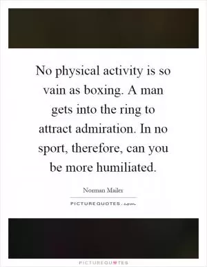 No physical activity is so vain as boxing. A man gets into the ring to attract admiration. In no sport, therefore, can you be more humiliated Picture Quote #1