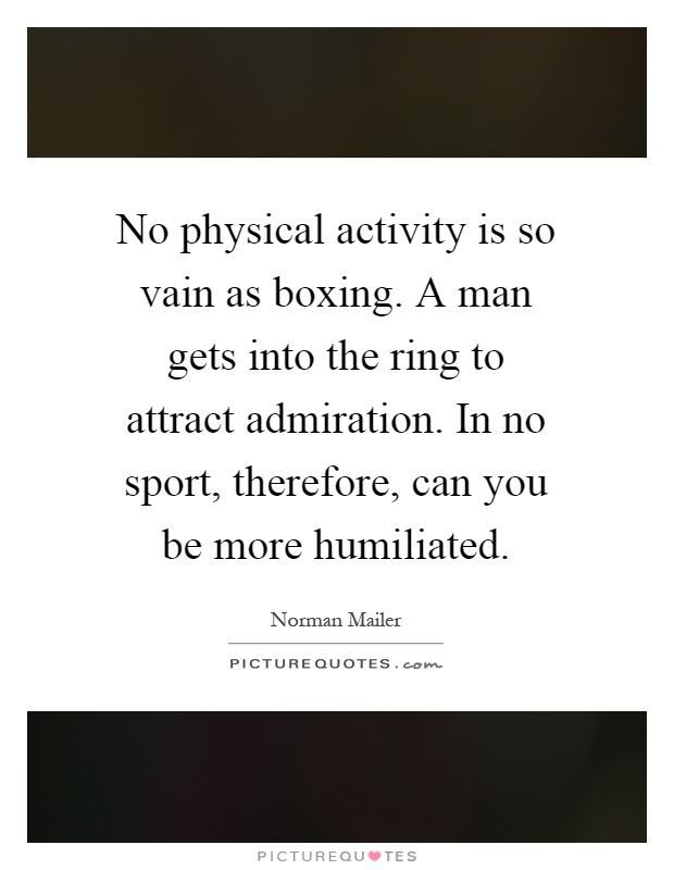 No physical activity is so vain as boxing. A man gets into the ring to attract admiration. In no sport, therefore, can you be more humiliated Picture Quote #1