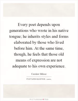 Every poet depends upon generations who wrote in his native tongue; he inherits styles and forms elaborated by those who lived before him. At the same time, though, he feels that those old means of expression are not adequate to his own experience Picture Quote #1