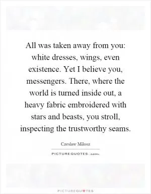 All was taken away from you: white dresses, wings, even existence. Yet I believe you, messengers. There, where the world is turned inside out, a heavy fabric embroidered with stars and beasts, you stroll, inspecting the trustworthy seams Picture Quote #1