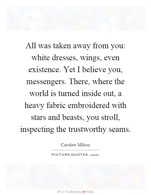 All was taken away from you: white dresses, wings, even existence. Yet I believe you, messengers. There, where the world is turned inside out, a heavy fabric embroidered with stars and beasts, you stroll, inspecting the trustworthy seams Picture Quote #1