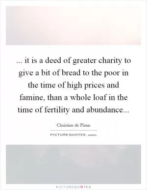 ... it is a deed of greater charity to give a bit of bread to the poor in the time of high prices and famine, than a whole loaf in the time of fertility and abundance Picture Quote #1