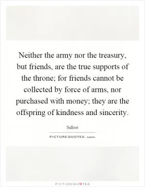 Neither the army nor the treasury, but friends, are the true supports of the throne; for friends cannot be collected by force of arms, nor purchased with money; they are the offspring of kindness and sincerity Picture Quote #1