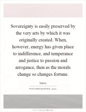 Sovereignty is easily preserved by the very arts by which it was originally created. When, however, energy has given place to indifference, and temperance and justice to passion and arrogance, then as the morals change so changes fortune Picture Quote #1