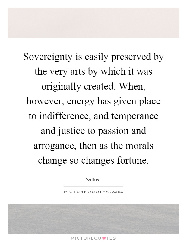 Sovereignty is easily preserved by the very arts by which it was originally created. When, however, energy has given place to indifference, and temperance and justice to passion and arrogance, then as the morals change so changes fortune Picture Quote #1