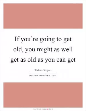 If you’re going to get old, you might as well get as old as you can get Picture Quote #1