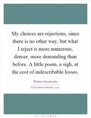 My choices are rejections, since there is no other way, but what I reject is more numerous, denser, more demanding than before. A little poem, a sigh, at the cost of indescribable losses Picture Quote #1