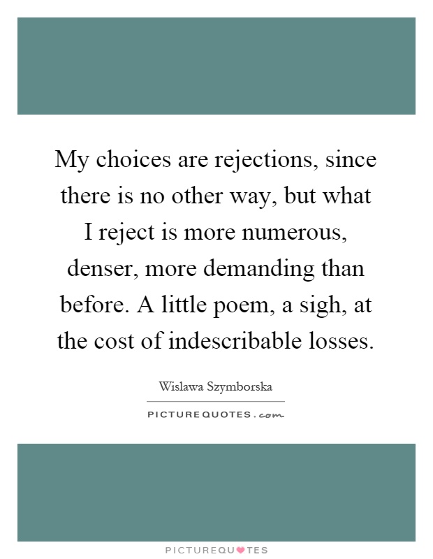 My choices are rejections, since there is no other way, but what I reject is more numerous, denser, more demanding than before. A little poem, a sigh, at the cost of indescribable losses Picture Quote #1