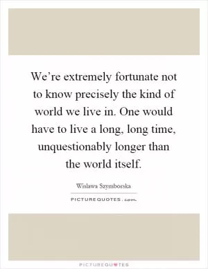 We’re extremely fortunate not to know precisely the kind of world we live in. One would have to live a long, long time, unquestionably longer than the world itself Picture Quote #1