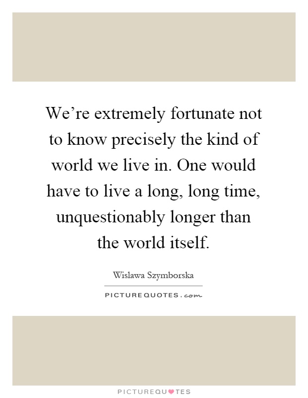 We're extremely fortunate not to know precisely the kind of world we live in. One would have to live a long, long time, unquestionably longer than the world itself Picture Quote #1
