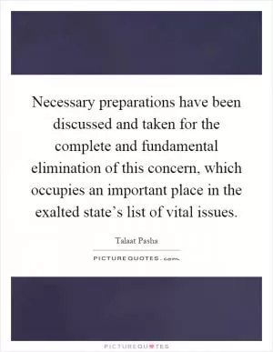 Necessary preparations have been discussed and taken for the complete and fundamental elimination of this concern, which occupies an important place in the exalted state’s list of vital issues Picture Quote #1