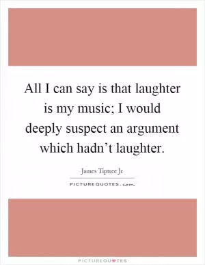 All I can say is that laughter is my music; I would deeply suspect an argument which hadn’t laughter Picture Quote #1