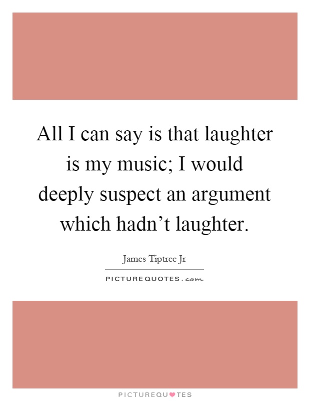 All I can say is that laughter is my music; I would deeply suspect an argument which hadn't laughter Picture Quote #1
