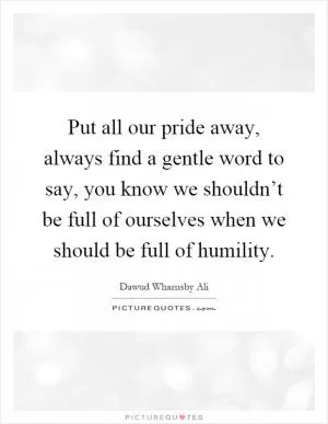 Put all our pride away, always find a gentle word to say, you know we shouldn’t be full of ourselves when we should be full of humility Picture Quote #1