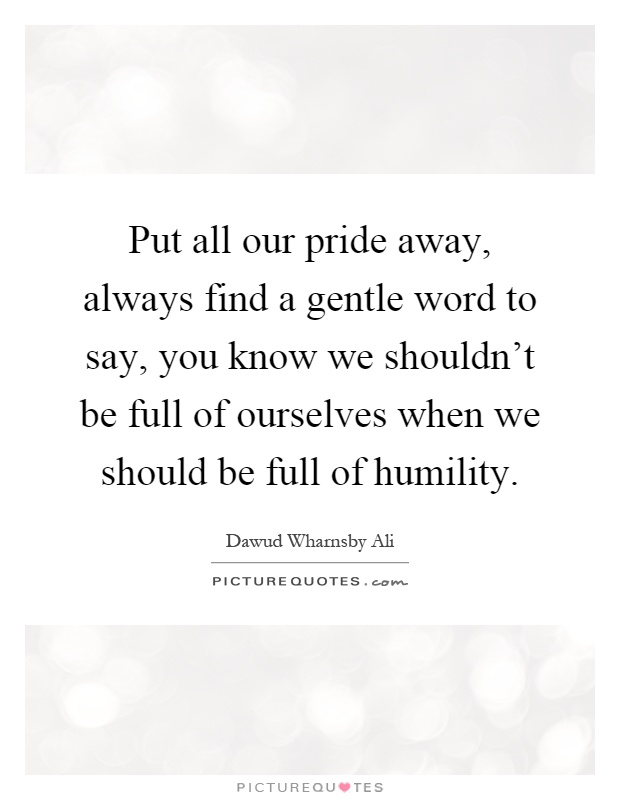 Put all our pride away, always find a gentle word to say, you know we shouldn't be full of ourselves when we should be full of humility Picture Quote #1