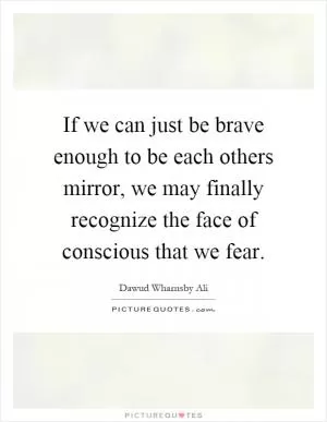 If we can just be brave enough to be each others mirror, we may finally recognize the face of conscious that we fear Picture Quote #1