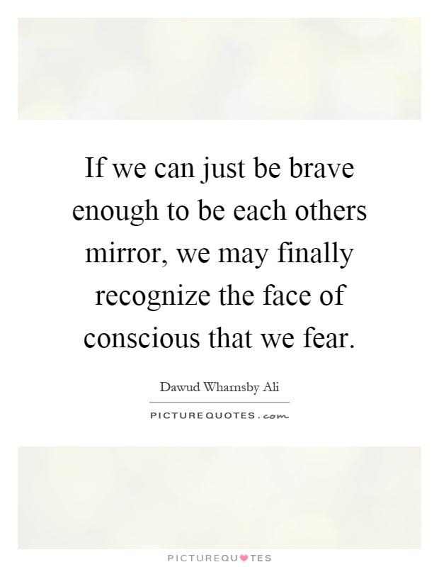 If we can just be brave enough to be each others mirror, we may finally recognize the face of conscious that we fear Picture Quote #1