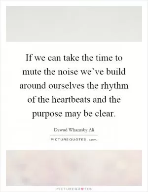 If we can take the time to mute the noise we’ve build around ourselves the rhythm of the heartbeats and the purpose may be clear Picture Quote #1
