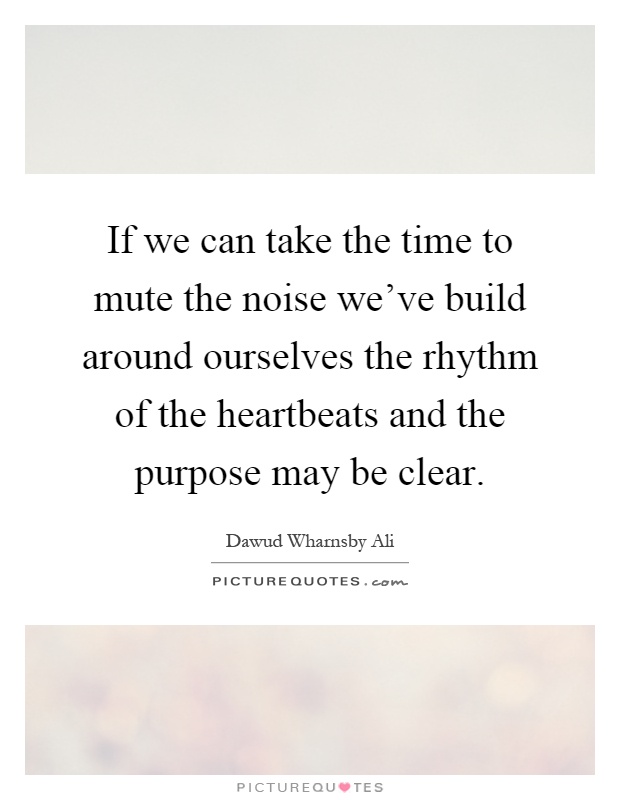 If we can take the time to mute the noise we've build around ourselves the rhythm of the heartbeats and the purpose may be clear Picture Quote #1