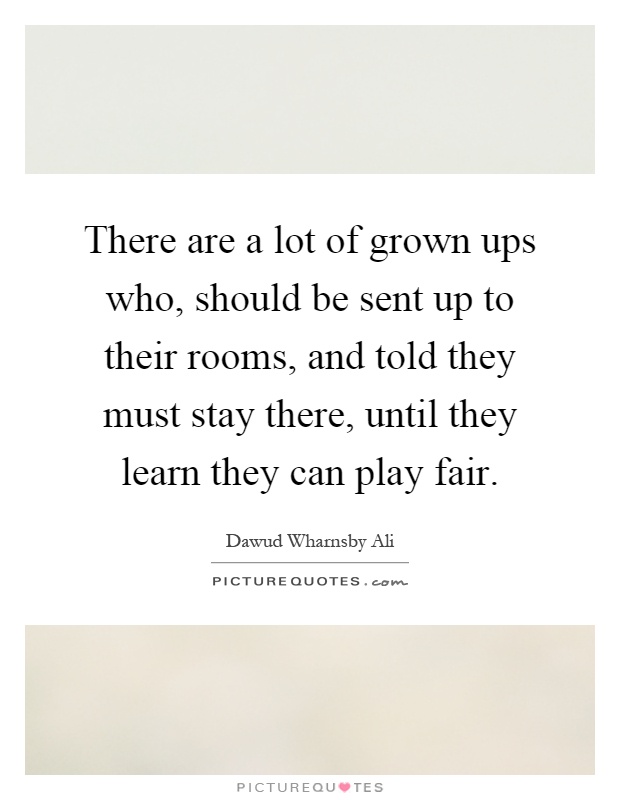 There are a lot of grown ups who, should be sent up to their rooms, and told they must stay there, until they learn they can play fair Picture Quote #1
