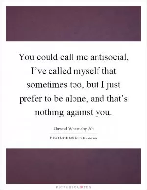 You could call me antisocial, I’ve called myself that sometimes too, but I just prefer to be alone, and that’s nothing against you Picture Quote #1