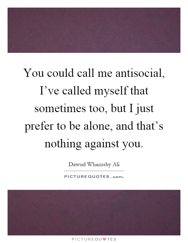 You could call me antisocial, I've called myself that sometimes too, but I just prefer to be alone, and that's nothing against you Picture Quote #1