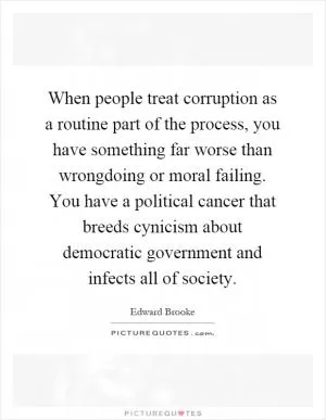 When people treat corruption as a routine part of the process, you have something far worse than wrongdoing or moral failing. You have a political cancer that breeds cynicism about democratic government and infects all of society Picture Quote #1