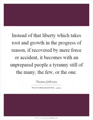 Instead of that liberty which takes root and growth in the progress of reason, if recovered by mere force or accident, it becomes with an unprepared people a tyranny still of the many, the few, or the one Picture Quote #1
