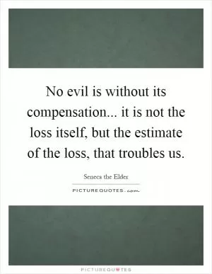 No evil is without its compensation... it is not the loss itself, but the estimate of the loss, that troubles us Picture Quote #1