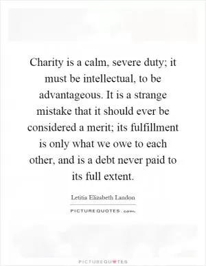 Charity is a calm, severe duty; it must be intellectual, to be advantageous. It is a strange mistake that it should ever be considered a merit; its fulfillment is only what we owe to each other, and is a debt never paid to its full extent Picture Quote #1