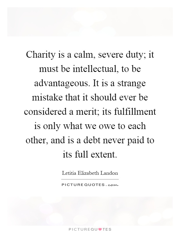 Charity is a calm, severe duty; it must be intellectual, to be advantageous. It is a strange mistake that it should ever be considered a merit; its fulfillment is only what we owe to each other, and is a debt never paid to its full extent Picture Quote #1